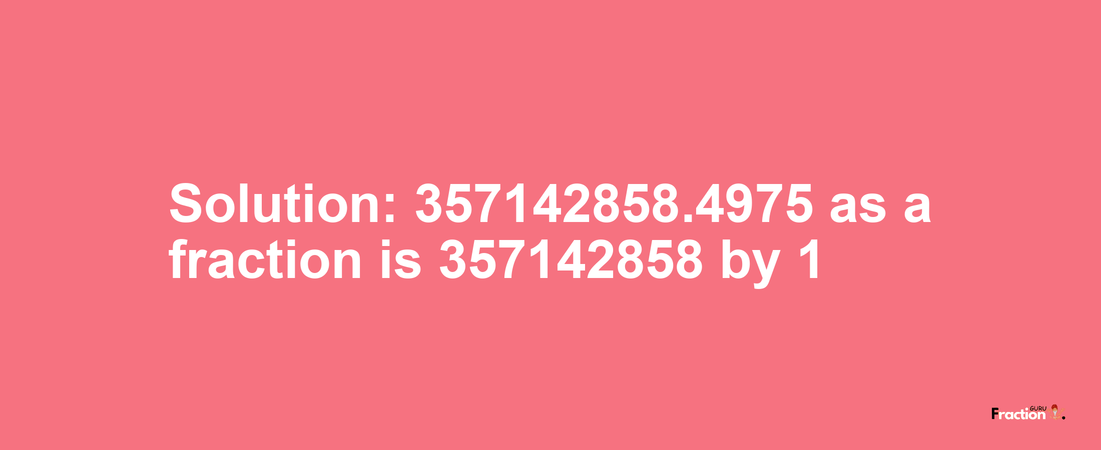 Solution:357142858.4975 as a fraction is 357142858/1